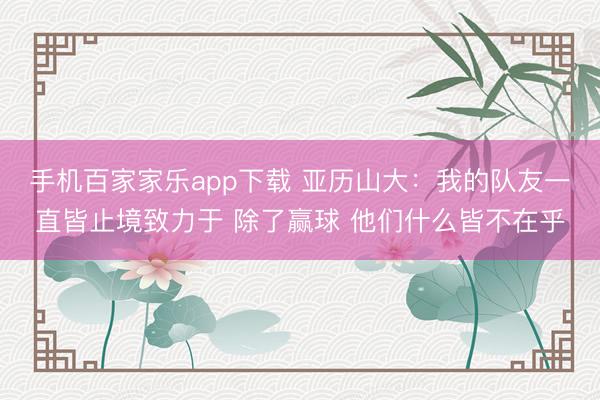 手机百家家乐app下载 亚历山大：我的队友一直皆止境致力于 除了赢球 他们什么皆不在乎