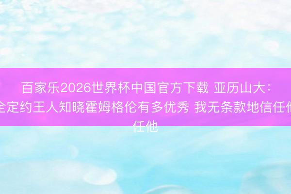 百家乐2026世界杯中国官方下载 亚历山大：全定约王人知晓霍姆格伦有多优秀 我无条款地信任他