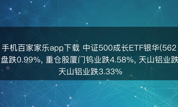 手机百家家乐app下载 中证500成长ETF银华(562340)开盘跌0.99%， 重仓股厦门钨业跌4.58%， 天山铝业跌3.33%