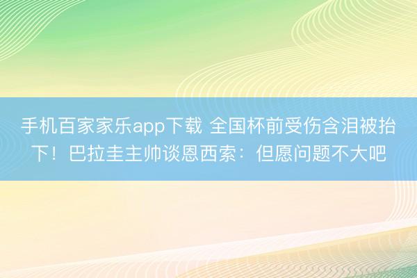 手机百家家乐app下载 全国杯前受伤含泪被抬下！巴拉圭主帅谈恩西索：但愿问题不大吧