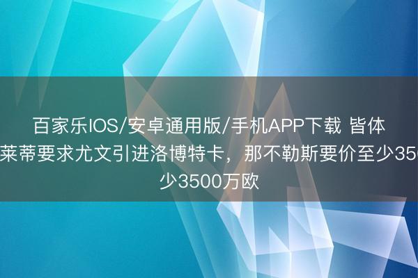 百家乐IOS/安卓通用版/手机APP下载 皆体：斯帕莱蒂要求尤文引进洛博特卡，那不勒斯要价至少3500万欧