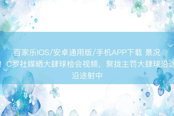 百家乐IOS/安卓通用版/手机APP下载 景况火热！C罗社媒晒大肆球检会视频，聚拢主罚大肆球沿途射中