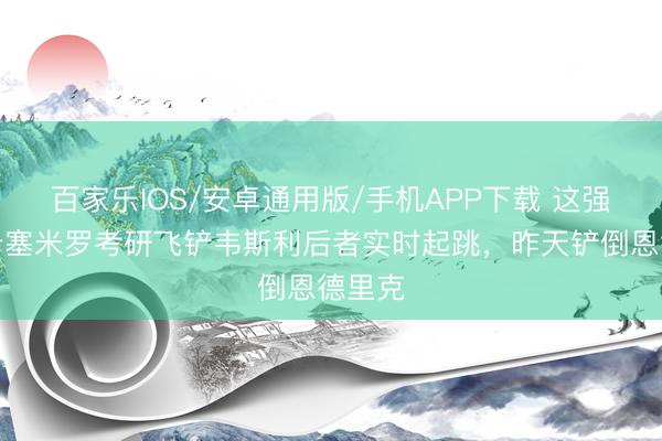 百家乐IOS/安卓通用版/手机APP下载 这强度…卡塞米罗考研飞铲韦斯利后者实时起跳，昨天铲倒恩德里克
