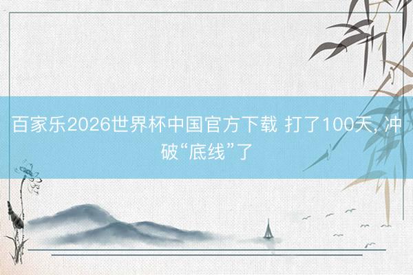 百家乐2026世界杯中国官方下载 打了100天， 冲破“底线”了