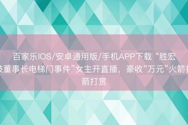 百家乐IOS/安卓通用版/手机APP下载 “胜宏科技董事长电梯门事件”女主开直播，豪收“万元”火箭打赏