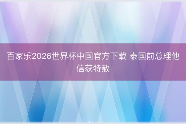 百家乐2026世界杯中国官方下载 泰国前总理他信获特赦