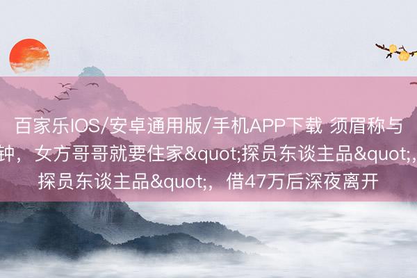 百家乐IOS/安卓通用版/手机APP下载 须眉称与网恋女友奔现仅2分钟，女方哥哥就要住家"探员东谈主品"，借47万后深夜离开