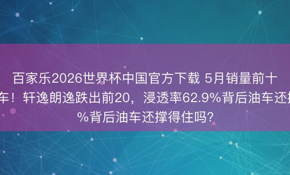 百家乐2026世界杯中国官方下载 5月销量前十再无燃油车！轩逸朗逸跌出前20，浸透率62.9%背后油车还撑得住吗？