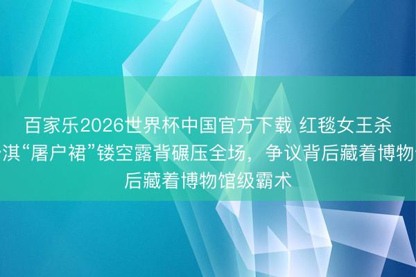 百家乐2026世界杯中国官方下载 红毯女王杀疯了！舒淇“屠户裙”镂空露背碾压全场，争议背后藏着博物馆级霸术