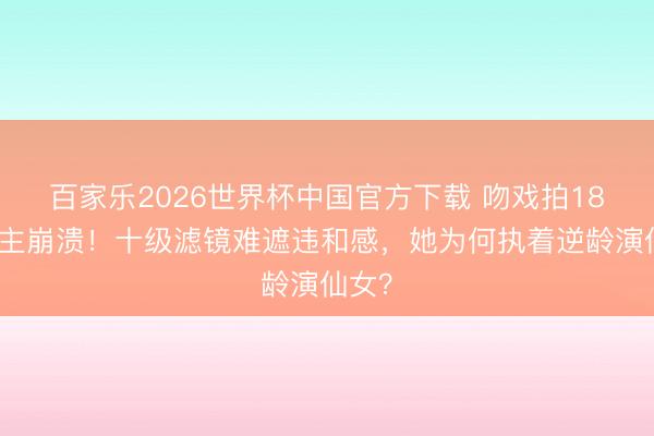 百家乐2026世界杯中国官方下载 吻戏拍18遍男主崩溃!十级滤镜难遮违和感,她为何执着逆龄演仙女?