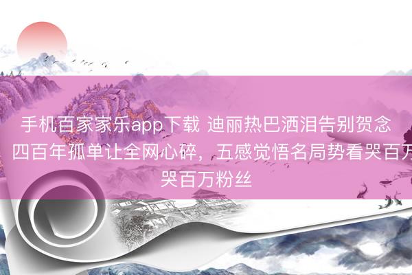 手机百家家乐app下载 迪丽热巴洒泪告别贺念念慕!四百年孤单让全网心碎,五感觉悟名局势看哭百万粉丝