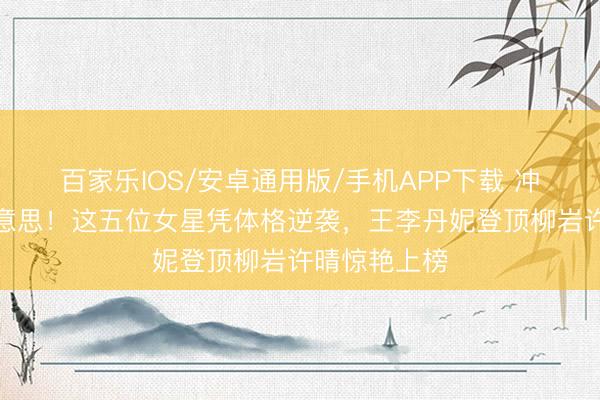 百家乐IOS/安卓通用版/手机APP下载 冲破通例审好意思!这五位女星凭体格逆袭,王李丹妮登顶柳岩许晴惊艳上榜