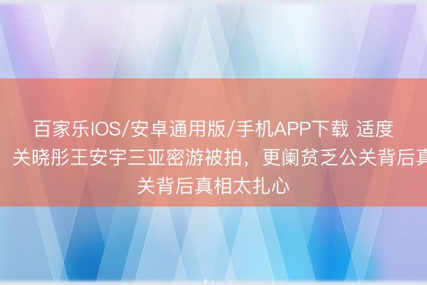 百家乐IOS/安卓通用版/手机APP下载 适度藏不住了！关晓彤王安宇三亚密游被拍，更阑贫乏公关背后真相太扎心