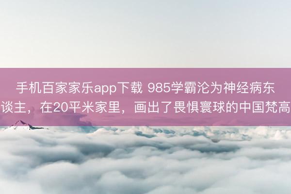 手机百家家乐app下载 985学霸沦为神经病东谈主，在20平米家里，画出了畏惧寰球的中国梵高