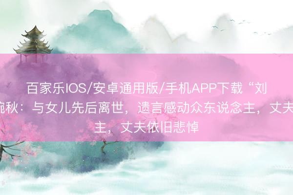 百家乐IOS/安卓通用版/手机APP下载 “刘三姐”黄婉秋：与女儿先后离世，遗言感动众东说念主，丈夫依旧悲悼