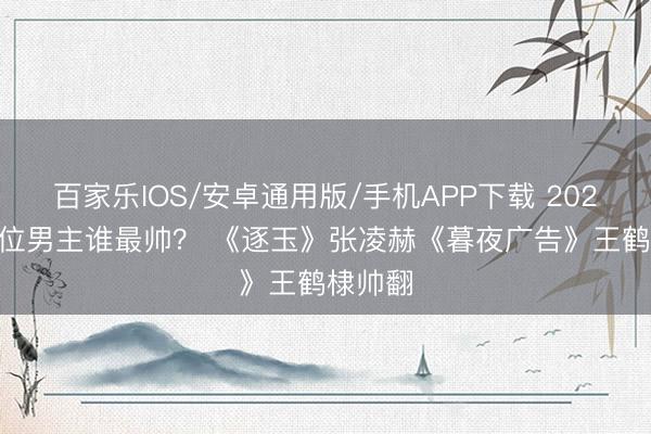 百家乐IOS/安卓通用版/手机APP下载 2026剧10位男主谁最帅? 《逐玉》张凌赫《暮夜广告》王鹤棣帅翻