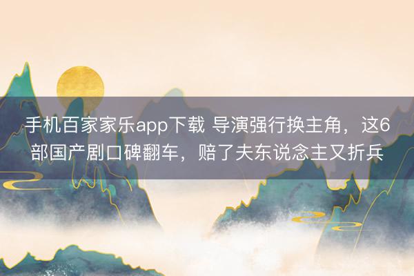 手机百家家乐app下载 导演强行换主角，这6部国产剧口碑翻车，赔了夫东说念主又折兵