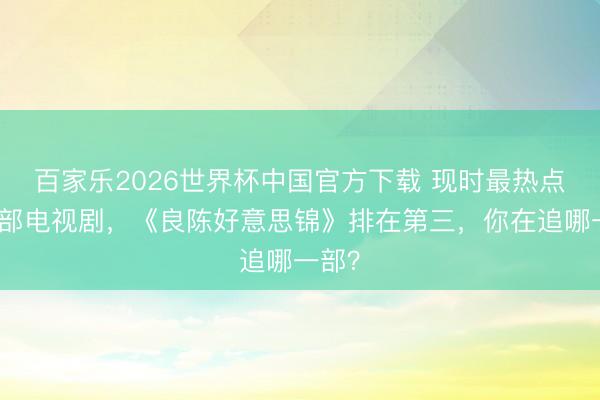 百家乐2026世界杯中国官方下载 现时最热点的五部电视剧，《良陈好意思锦》排在第三，你在追哪一部？