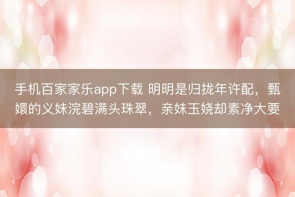 手机百家家乐app下载 明明是归拢年许配，甄嬛的义妹浣碧满头珠翠，亲妹玉娆却素净大要
