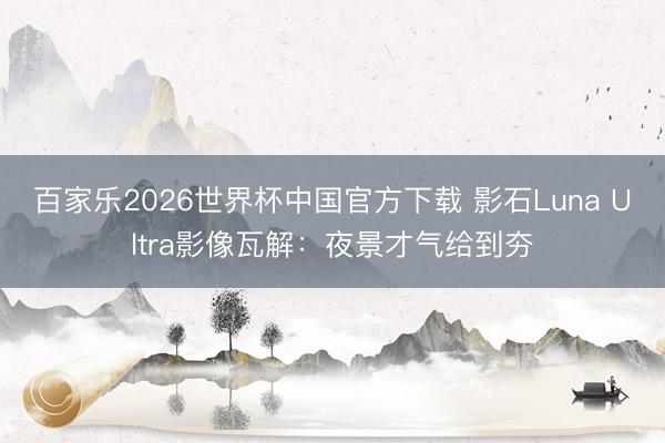 百家乐2026世界杯中国官方下载 影石Luna Ultra影像瓦解：夜景才气给到夯