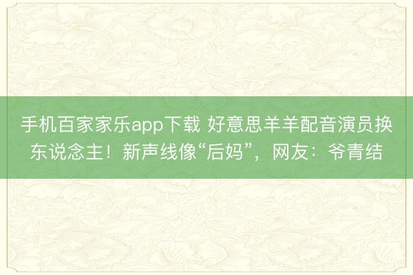 手机百家家乐app下载 好意思羊羊配音演员换东说念主！新声线像“后妈”，网友：爷青结