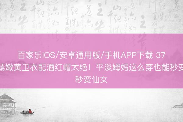 百家乐IOS/安卓通用版/手机APP下载 37岁唐嫣嫩黄卫衣配酒红帽太绝!平淡姆妈这么穿也能秒变仙女