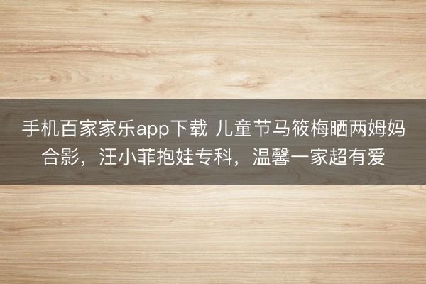 手机百家家乐app下载 儿童节马筱梅晒两姆妈合影，汪小菲抱娃专科，温馨一家超有爱