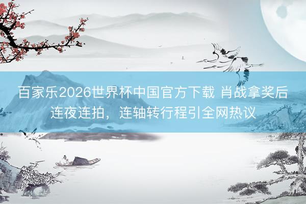 百家乐2026世界杯中国官方下载 肖战拿奖后连夜连拍，连轴转行程引全网热议