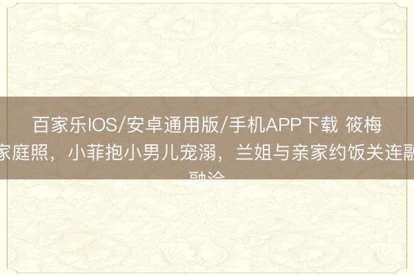 百家乐IOS/安卓通用版/手机APP下载 筱梅晒家庭照，小菲抱小男儿宠溺，兰姐与亲家约饭关连融洽
