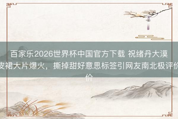 百家乐2026世界杯中国官方下载 祝绪丹大漠皮裙大片爆火，撕掉甜好意思标签引网友南北极评价