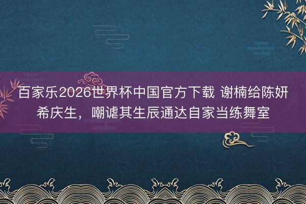百家乐2026世界杯中国官方下载 谢楠给陈妍希庆生，嘲谑其生辰通达自家当练舞室