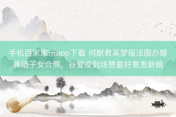 手机百家家乐app下载 何猷君奚梦瑶法国办婚典晒子女合照，谷爱凌到场赞最好意思新娘