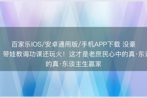 百家乐IOS/安卓通用版/手机APP下载 没豪宅不炫富，带娃教诲功课还玩火！这才是老庶民心中的真·东谈主生赢家