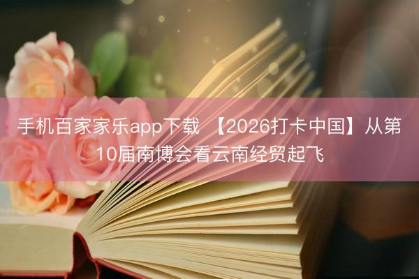手机百家家乐app下载 【2026打卡中国】从第10届南博会看云南经贸起飞