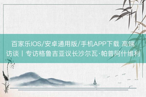百家乐IOS/安卓通用版/手机APP下载 高端访谈丨专访格鲁吉亚议长沙尔瓦·帕普阿什维利