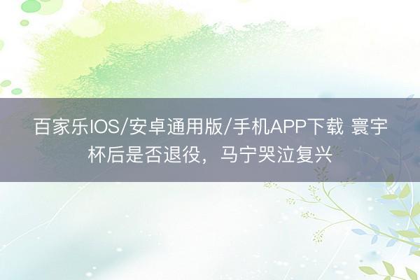 百家乐IOS/安卓通用版/手机APP下载 寰宇杯后是否退役，马宁哭泣复兴