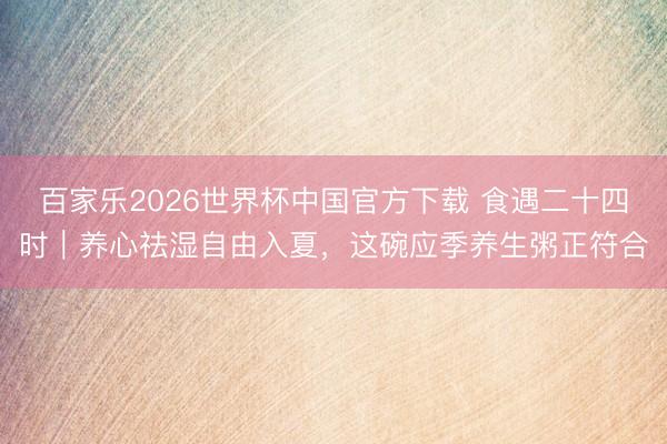 百家乐2026世界杯中国官方下载 食遇二十四时｜养心祛湿自由入夏，这碗应季养生粥正符合
