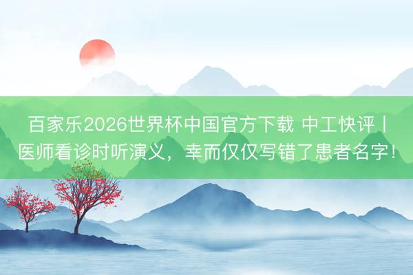 百家乐2026世界杯中国官方下载 中工快评丨医师看诊时听演义,幸而仅仅写错了患者名字!