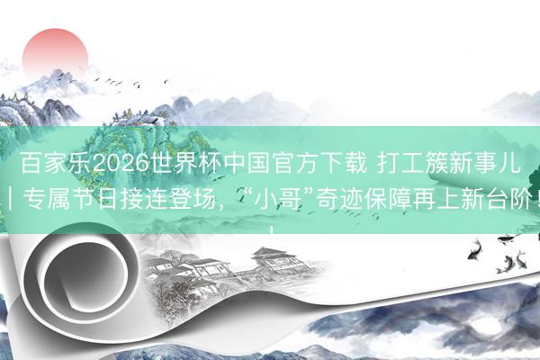 百家乐2026世界杯中国官方下载 打工簇新事儿｜专属节日接连登场，“小哥”奇迹保障再上新台阶！