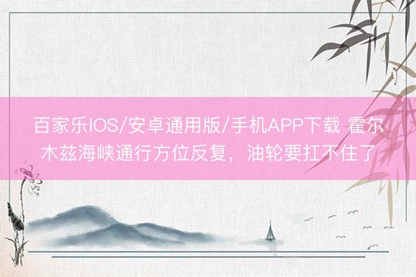 百家乐IOS/安卓通用版/手机APP下载 霍尔木兹海峡通行方位反复，油轮要扛不住了