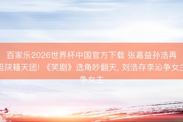 百家乐2026世界杯中国官方下载 张嘉益孙浩再组陕籍天团! 《笑剧》选角吵翻天， 刘浩存李沁争女主