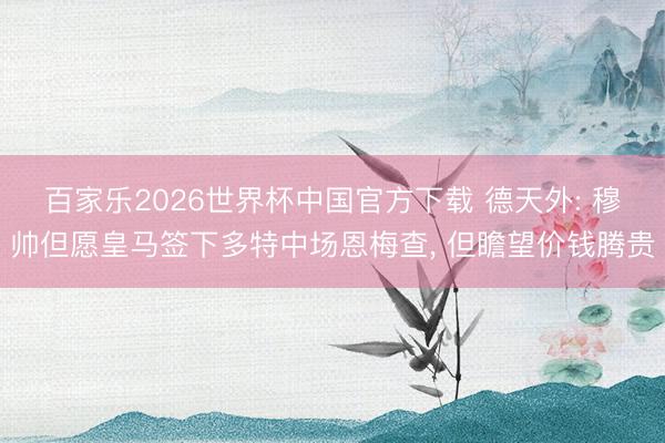 百家乐2026世界杯中国官方下载 德天外: 穆帅但愿皇马签下多特中场恩梅查, 但瞻望价钱腾贵