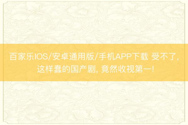 百家乐IOS/安卓通用版/手机APP下载 受不了， 这样蠢的国产剧， 竟然收视第一!