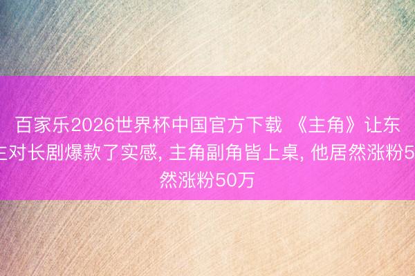 百家乐2026世界杯中国官方下载 《主角》让东谈主对长剧爆款了实感， 主角副角皆上桌， 他居然涨粉50万