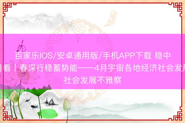 百家乐IOS/安卓通用版/手机APP下载 稳中求进每月看｜春深行稳蓄势能——4月宇宙各地经济社会发展不雅察